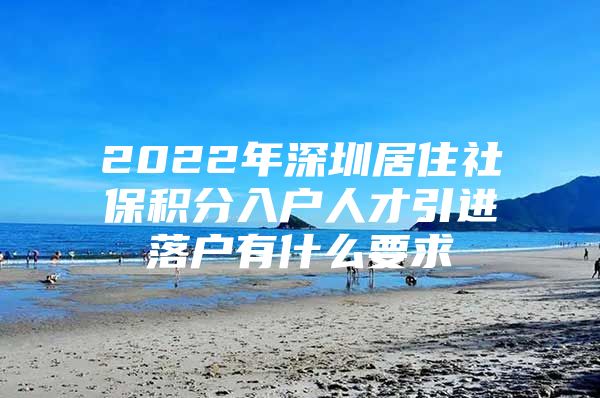 2022年深圳居住社保积分入户人才引进落户有什么要求