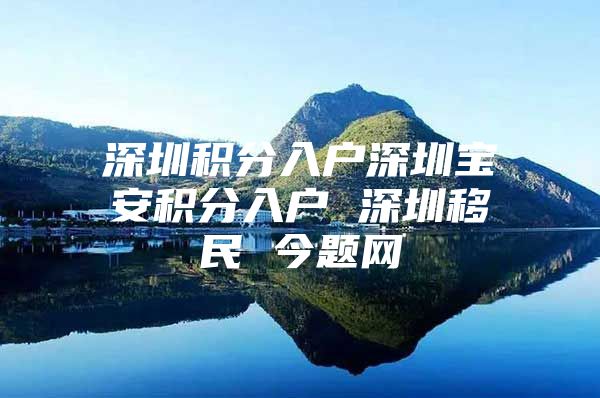 深圳积分入户深圳宝安积分入户 深圳移民 今题网