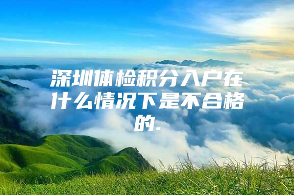 深圳体检积分入户在什么情况下是不合格的.