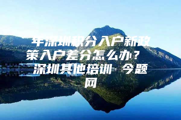 年深圳积分入户新政策入户差分怎么办？ 深圳其他培训 今题网
