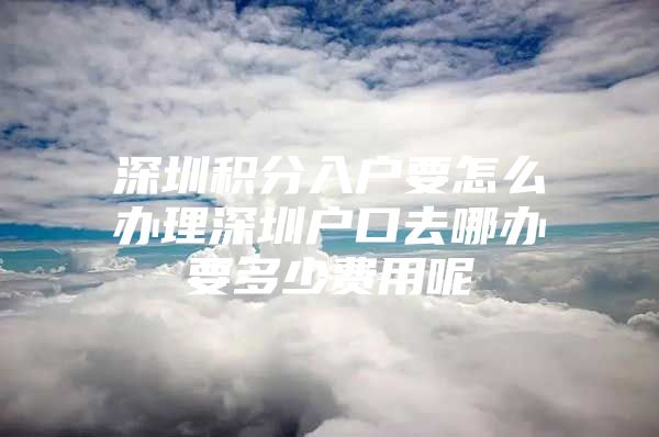 深圳积分入户要怎么办理深圳户口去哪办要多少费用呢