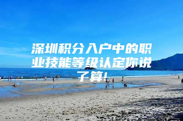 深圳积分入户中的职业技能等级认定你说了算!