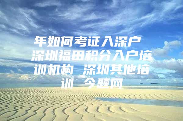年如何考证入深户 深圳福田积分入户培训机构 深圳其他培训 今题网