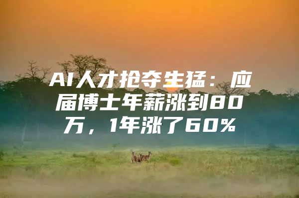 AI人才抢夺生猛：应届博士年薪涨到80万，1年涨了60%