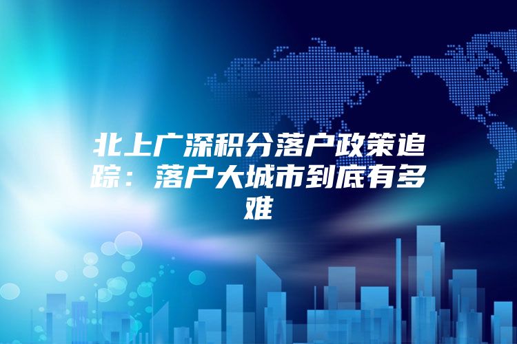 北上广深积分落户政策追踪：落户大城市到底有多难