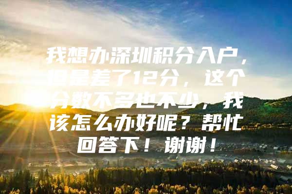 我想办深圳积分入户，但是差了12分，这个分数不多也不少，我该怎么办好呢？帮忙回答下！谢谢！
