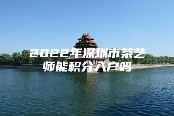 2022年深圳市茶艺师能积分入户吗