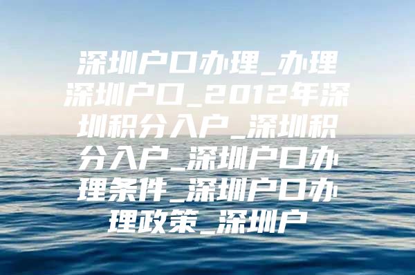 深圳户口办理_办理深圳户口_2012年深圳积分入户_深圳积分入户_深圳户口办理条件_深圳户口办理政策_深圳户