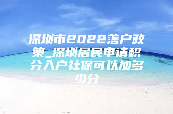 深圳市2022落户政策_深圳居民申请积分入户社保可以加多少分
