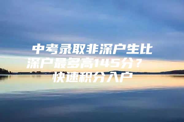 中考录取非深户生比深户最多高145分？ 快速积分入户
