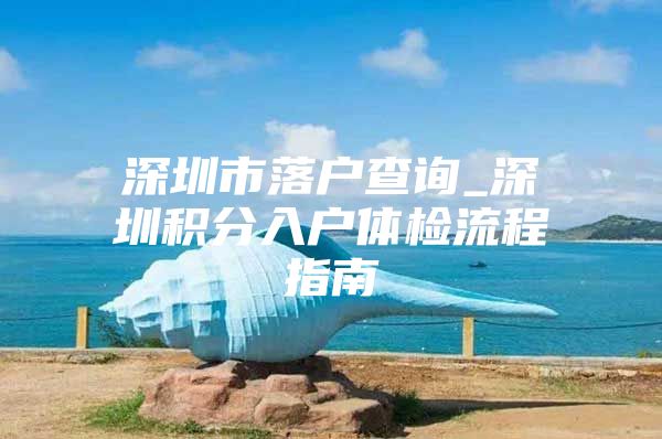 深圳市落户查询_深圳积分入户体检流程指南