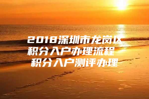 2018深圳市龙岗区积分入户办理流程 积分入户测评办理