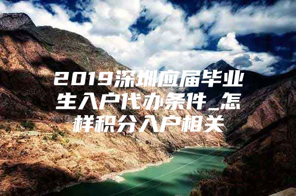 2019深圳应届毕业生入户代办条件_怎样积分入户相关
