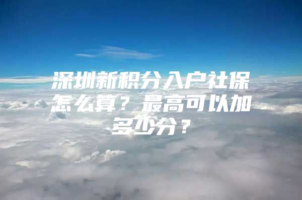深圳新积分入户社保怎么算？最高可以加多少分？