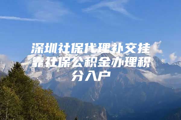 深圳社保代理补交挂靠社保公积金办理积分入户