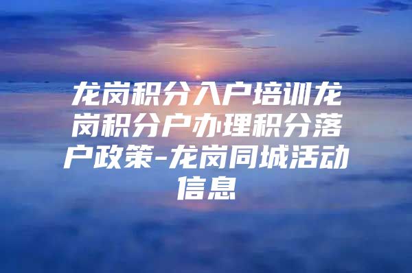 龙岗积分入户培训龙岗积分户办理积分落户政策-龙岗同城活动信息