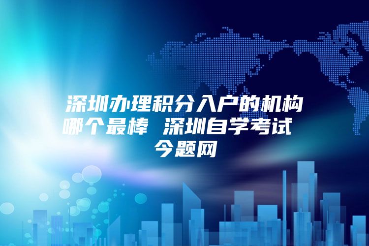深圳办理积分入户的机构哪个最棒 深圳自学考试 今题网