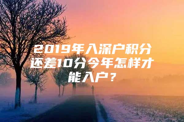 2019年入深户积分还差10分今年怎样才能入户？