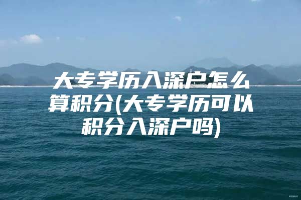 大专学历入深户怎么算积分(大专学历可以积分入深户吗)