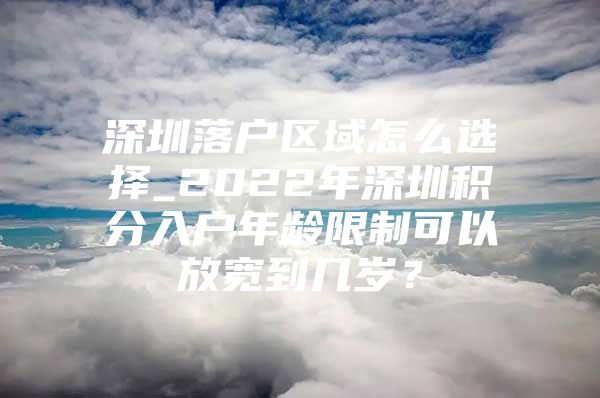 深圳落户区域怎么选择_2022年深圳积分入户年龄限制可以放宽到几岁？
