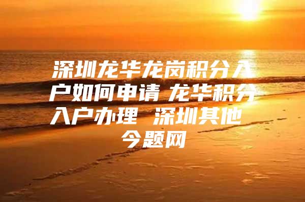 深圳龙华龙岗积分入户如何申请　龙华积分入户办理 深圳其他 今题网
