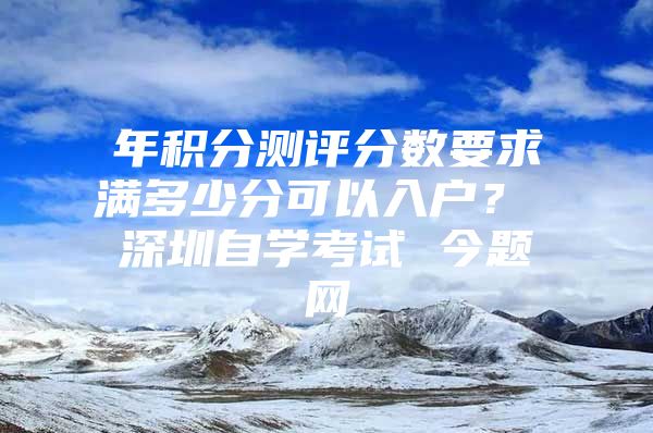 年积分测评分数要求满多少分可以入户？ 深圳自学考试 今题网