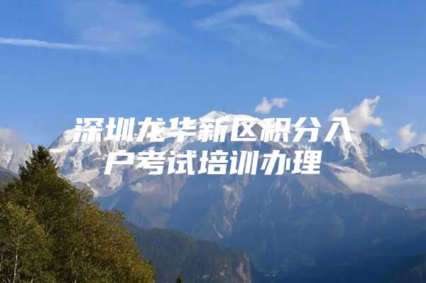 深圳龙华新区积分入户考试培训办理