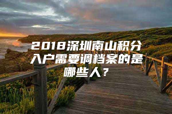 2018深圳南山积分入户需要调档案的是哪些人？