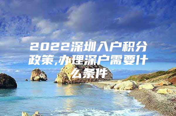 2022深圳入户积分政策,办理深户需要什么条件