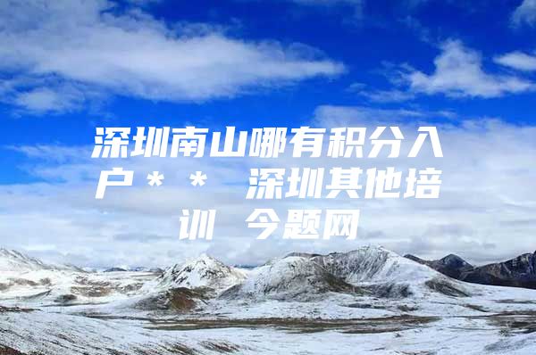 深圳南山哪有积分入户＊＊ 深圳其他培训 今题网