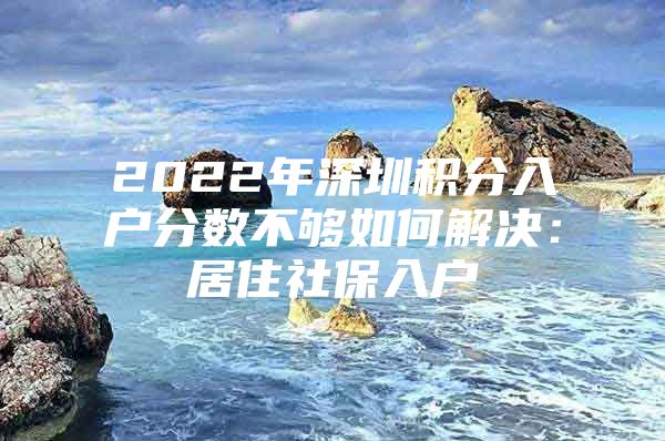 2022年深圳积分入户分数不够如何解决：居住社保入户