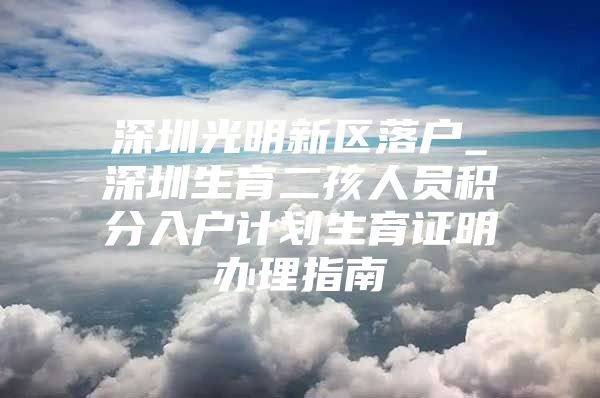 深圳光明新区落户_深圳生育二孩人员积分入户计划生育证明办理指南