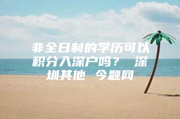非全日制的学历可以积分入深户吗？ 深圳其他 今题网