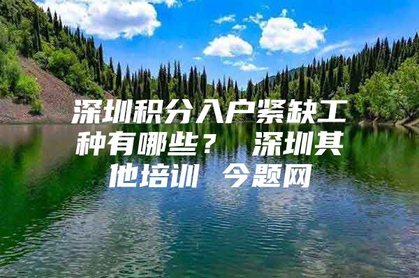 深圳积分入户紧缺工种有哪些？ 深圳其他培训 今题网