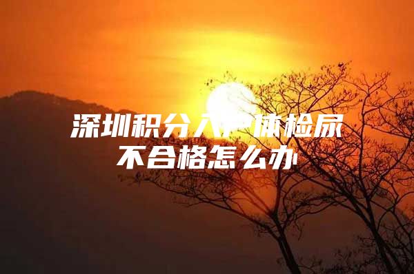 深圳积分入户体检尿不合格怎么办