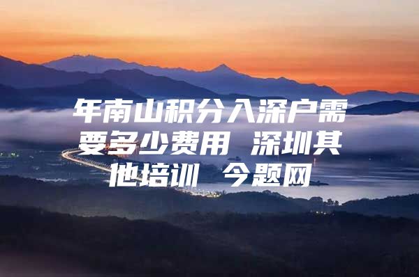 年南山积分入深户需要多少费用 深圳其他培训 今题网