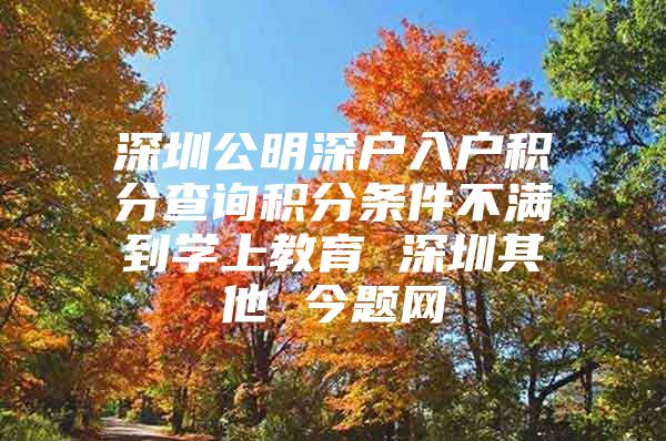 深圳公明深户入户积分查询积分条件不满到学上教育 深圳其他 今题网
