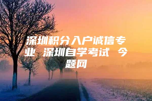 深圳积分入户诚信专业 深圳自学考试 今题网
