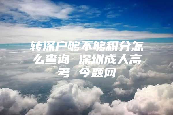 转深户够不够积分怎么查询 深圳成人高考 今题网
