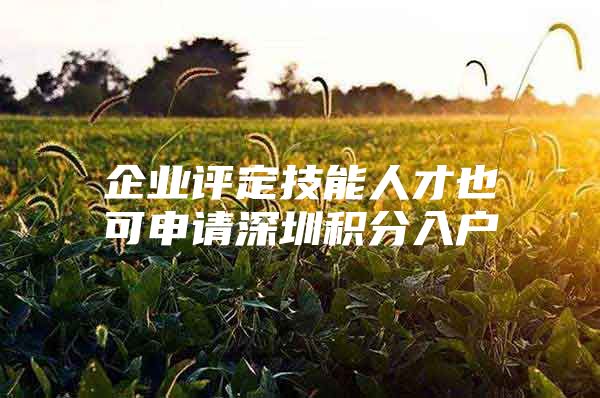 企业评定技能人才也可申请深圳积分入户