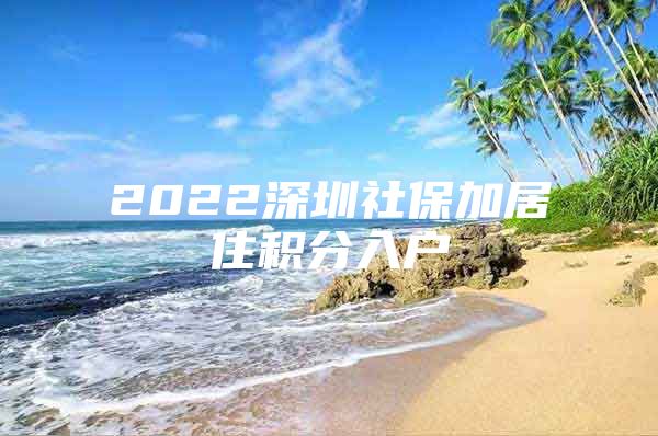 2022深圳社保加居住积分入户