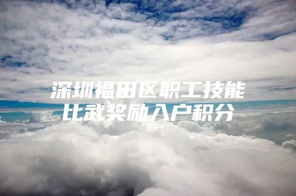 深圳福田区职工技能比武奖励入户积分