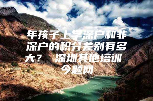 年孩子上学深户和非深户的积分差别有多大？ 深圳其他培训 今题网