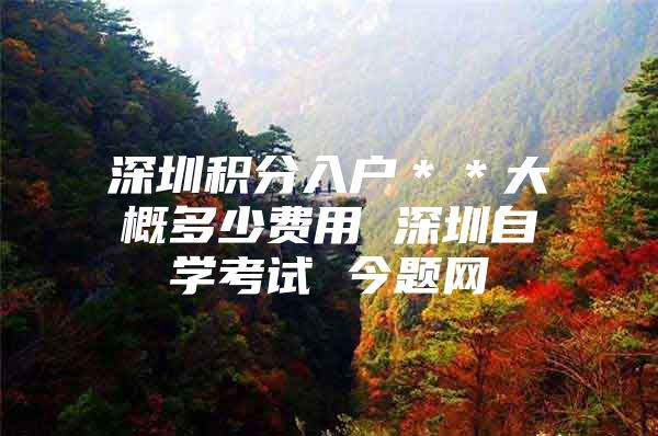 深圳积分入户＊＊大概多少费用 深圳自学考试 今题网