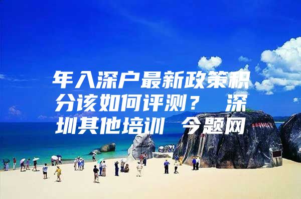 年入深户最新政策积分该如何评测？ 深圳其他培训 今题网