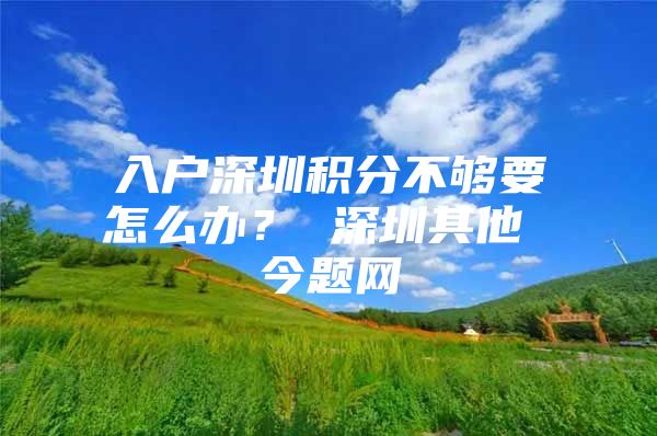 入户深圳积分不够要怎么办？ 深圳其他 今题网