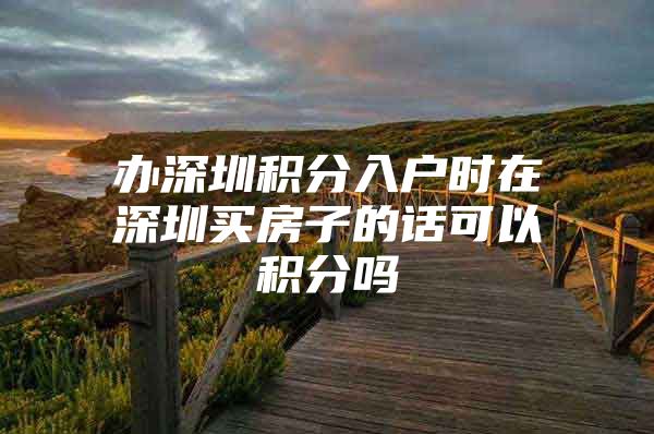 办深圳积分入户时在深圳买房子的话可以积分吗