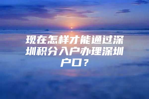 现在怎样才能通过深圳积分入户办理深圳户口？