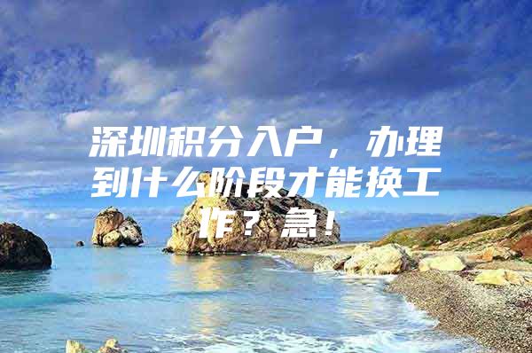 深圳积分入户，办理到什么阶段才能换工作？急！