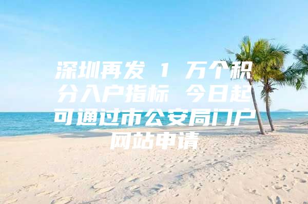 深圳再发 1 万个积分入户指标 今日起可通过市公安局门户网站申请